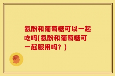氨酚和葡萄糖可以一起吃吗(氨酚和葡萄糖可一起服用吗？)