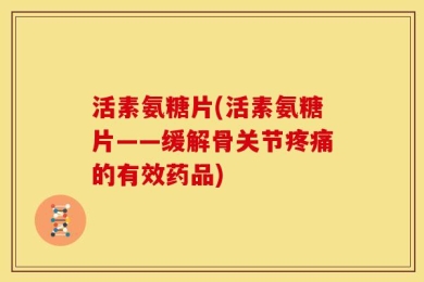 活素氨糖片(活素氨糖片——缓解骨关节疼痛的有效药品)
