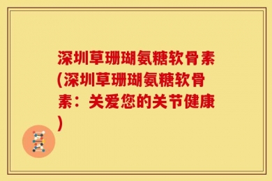 深圳草珊瑚氨糖软骨素(深圳草珊瑚氨糖软骨素：关爱您的关节健康)