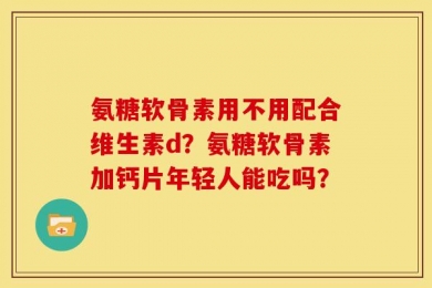 氨糖软骨素用不用配合维生素d？氨糖软骨素加钙片年轻人能吃吗？