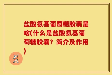 盐酸氨基葡萄糖胶囊是啥(什么是盐酸氨基葡萄糖胶囊？简介及作用)