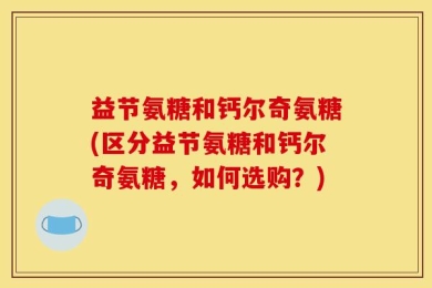 益节氨糖和钙尔奇氨糖(区分益节氨糖和钙尔奇氨糖，如何选购？)
