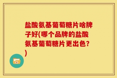 盐酸氨基葡萄糖片啥牌子好(哪个品牌的盐酸氨基葡萄糖片更出色？)