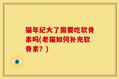 猫年纪大了需要吃软骨素吗(老猫如何补充软骨素？)
