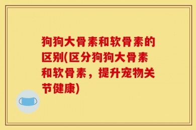 狗狗大骨素和软骨素的区别(区分狗狗大骨素和软骨素，提升宠物关节健康)