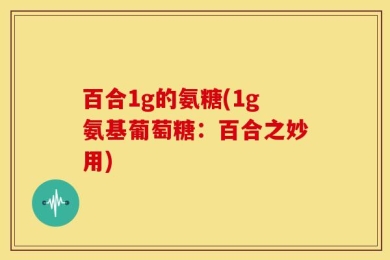 百合1g的氨糖(1g氨基葡萄糖：百合之妙用)