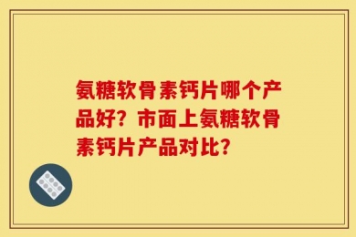 氨糖软骨素钙片哪个产品好？市面上氨糖软骨素钙片产品对比？