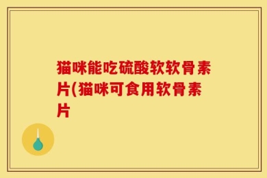 猫咪能吃硫酸软软骨素片(猫咪可食用软骨素片