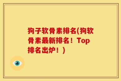 狗子软骨素排名(狗软骨素最新排名！Top排名出炉！)