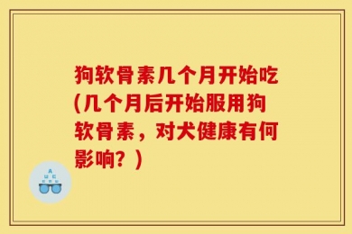 狗软骨素几个月开始吃(几个月后开始服用狗软骨素，对犬健康有何影响？)
