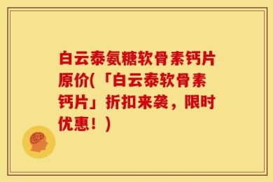 白云泰氨糖软骨素钙片原价(「白云泰软骨素钙片」折扣来袭，限时优惠！)