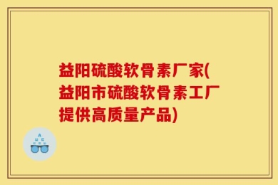 益阳硫酸软骨素厂家(益阳市硫酸软骨素工厂提供高质量产品)
