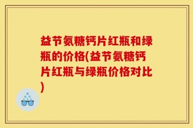 益节氨糖钙片红瓶和绿瓶的价格(益节氨糖钙片红瓶与绿瓶价格对比)