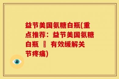 益节美国氨糖白瓶(重点推荐：益节美国氨糖白瓶 – 有效缓解关节疼痛)