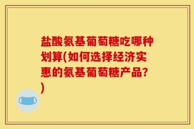盐酸氨基葡萄糖吃哪种划算(如何选择经济实惠的氨基葡萄糖产品？)