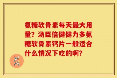 氨糖软骨素每天最大用量？汤臣倍健健力多氨糖软骨素钙片一般适合什么情况下吃的啊？