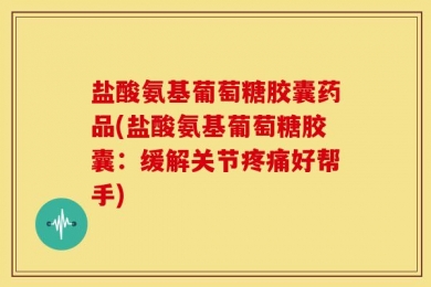 盐酸氨基葡萄糖胶囊药品(盐酸氨基葡萄糖胶囊：缓解关节疼痛好帮手)