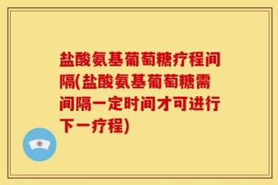 盐酸氨基葡萄糖疗程间隔(盐酸氨基葡萄糖需间隔一定时间才可进行下一疗程)
