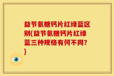 益节氨糖钙片红绿蓝区别(益节氨糖钙片红绿蓝三种规格有何不同？)