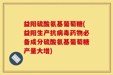 益阳硫酸氨基葡萄糖(益阳生产抗病毒药物必备成分硫酸氨基葡萄糖产量大增)