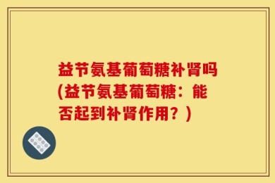 益节氨基葡萄糖补肾吗(益节氨基葡萄糖：能否起到补肾作用？)