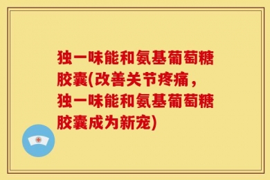 独一味能和氨基葡萄糖胶囊(改善关节疼痛，独一味能和氨基葡萄糖胶囊成为新宠)