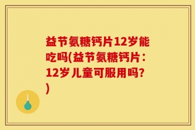 益节氨糖钙片12岁能吃吗(益节氨糖钙片：12岁儿童可服用吗？)