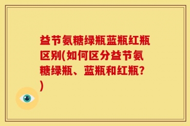 益节氨糖绿瓶蓝瓶红瓶区别(如何区分益节氨糖绿瓶、蓝瓶和红瓶？)