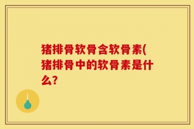 猪排骨软骨含软骨素(猪排骨中的软骨素是什么？
