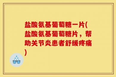 盐酸氨基葡萄糖一片(盐酸氨基葡萄糖片，帮助关节炎患者舒缓疼痛)