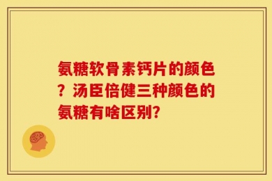氨糖软骨素钙片的颜色？汤臣倍健三种颜色的氨糖有啥区别？