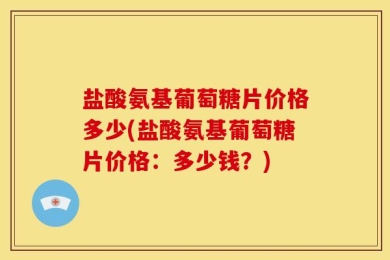 盐酸氨基葡萄糖片价格多少(盐酸氨基葡萄糖片价格：多少钱？)