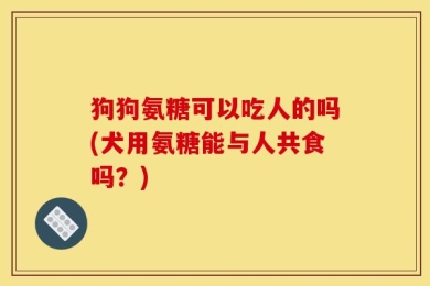 狗狗氨糖可以吃人的吗(犬用氨糖能与人共食吗？)