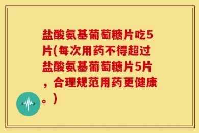 盐酸氨基葡萄糖片吃5片(每次用药不得超过盐酸氨基葡萄糖片5片，合理规范用药更健康。)