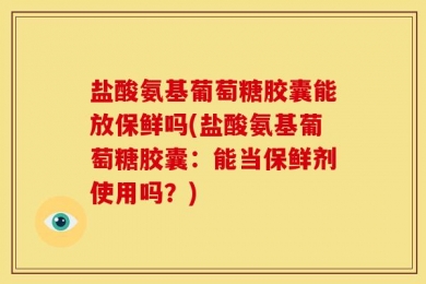 盐酸氨基葡萄糖胶囊能放保鲜吗(盐酸氨基葡萄糖胶囊：能当保鲜剂使用吗？)