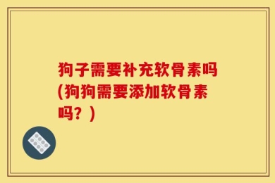 狗子需要补充软骨素吗(狗狗需要添加软骨素吗？)