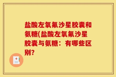盐酸左氧氟沙星胶囊和氨糖(盐酸左氧氟沙星胶囊与氨糖：有哪些区别？