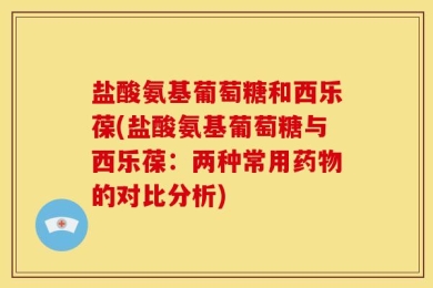 盐酸氨基葡萄糖和西乐葆(盐酸氨基葡萄糖与西乐葆：两种常用药物的对比分析)