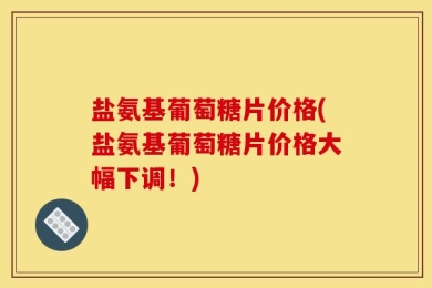 盐氨基葡萄糖片价格(盐氨基葡萄糖片价格大幅下调！)