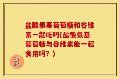 盐酸氨基葡萄糖和谷维素一起吃吗(盐酸氨基葡萄糖与谷维素能一起食用吗？)