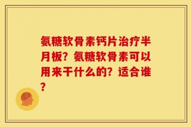 氨糖软骨素钙片治疗半月板？氨糖软骨素可以用来干什么的？适合谁？