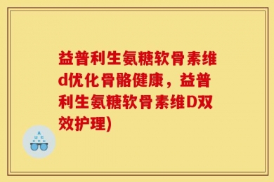 益普利生氨糖软骨素维d优化骨骼健康，益普利生氨糖软骨素维D双效护理)