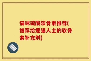 猫咪硫酸软骨素推荐(推荐给爱猫人士的软骨素补充剂)