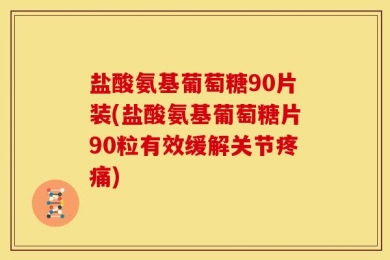 盐酸氨基葡萄糖90片装(盐酸氨基葡萄糖片90粒有效缓解关节疼痛)