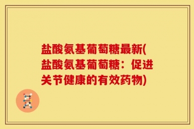盐酸氨基葡萄糖最新(盐酸氨基葡萄糖：促进关节健康的有效药物)