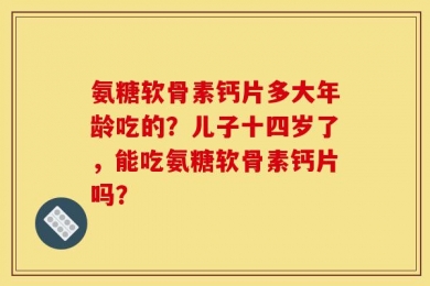 氨糖软骨素钙片多大年龄吃的？儿子十四岁了，能吃氨糖软骨素钙片吗？