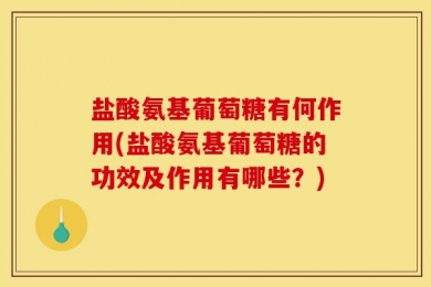 盐酸氨基葡萄糖有何作用(盐酸氨基葡萄糖的功效及作用有哪些？)