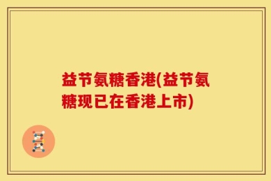 益节氨糖香港(益节氨糖现已在香港上市)