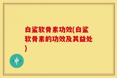 白鲨软骨素功效(白鲨软骨素的功效及其益处)