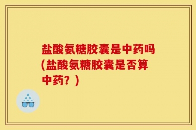 盐酸氨糖胶囊是中药吗(盐酸氨糖胶囊是否算中药？)